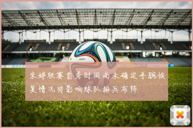 朱婷联赛首秀时间尚未确定手腕恢复情况将影响球队排兵布阵