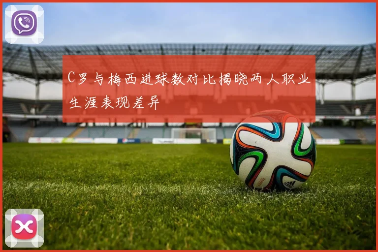 C罗与梅西进球数对比揭晓两人职业生涯表现差异