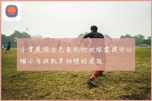 小贾展现出色表现但控球需提升以缩小与班凯罗切特的差距