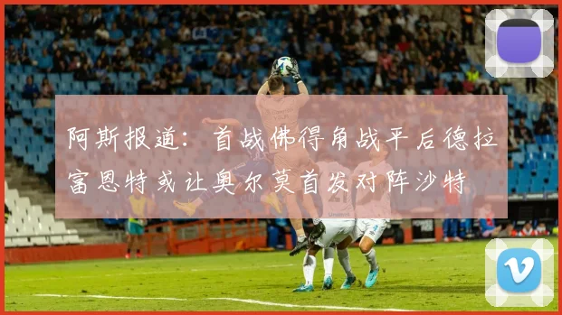 阿斯报道：首战佛得角战平后德拉富恩特或让奥尔莫首发对阵沙特