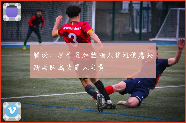 解说：字母若加盟湖人将迫使詹姆斯离队成为罪人之责
