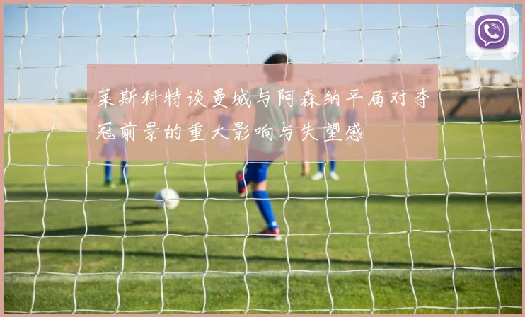 莱斯科特谈曼城与阿森纳平局对夺冠前景的重大影响与失望感