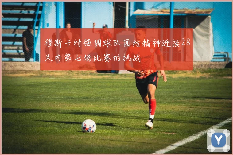 穆斯卡特强调球队团结精神迎接28天内第七场比赛的挑战