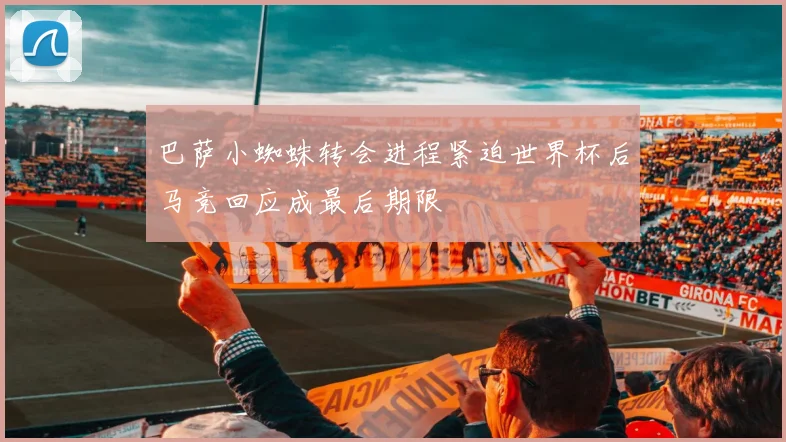 巴萨小蜘蛛转会进程紧迫世界杯后马竞回应成最后期限