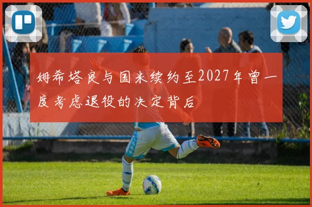 姆希塔良与国米续约至2027年曾一度考虑退役的决定背后
