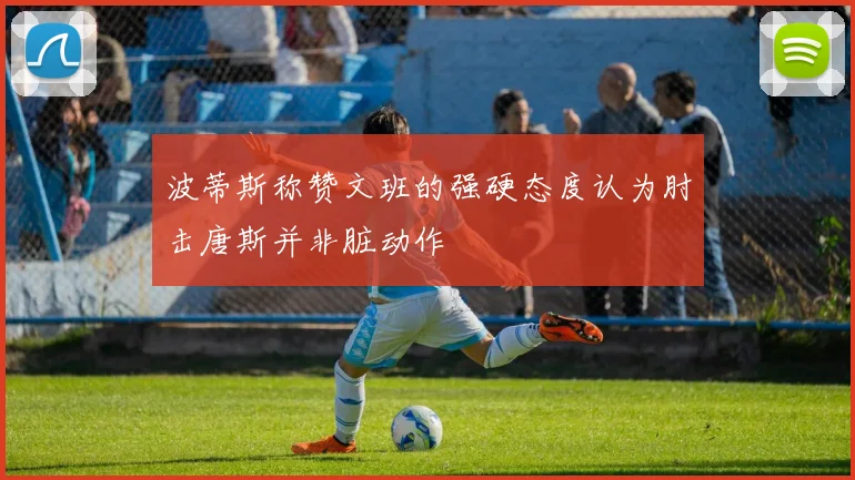 波蒂斯称赞文班的强硬态度认为肘击唐斯并非脏动作