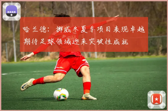 哈兰德：挪威冬夏季项目表现卓越期待足球领域迎来突破性成就