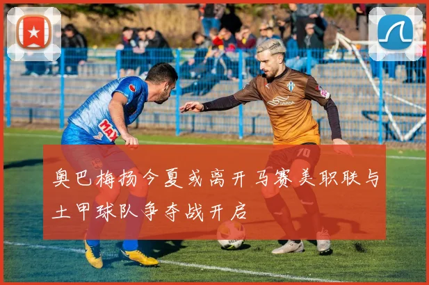 奥巴梅扬今夏或离开马赛美职联与土甲球队争夺战开启