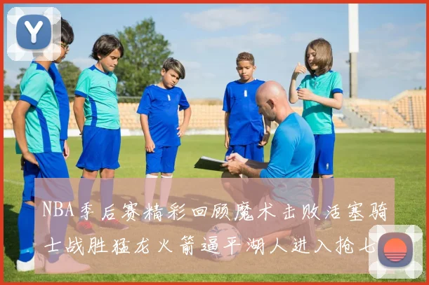 NBA季后赛精彩回顾魔术击败活塞骑士战胜猛龙火箭逼平湖人进入抢七大战
