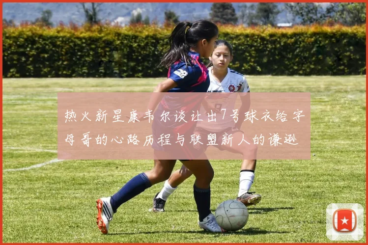 热火新星康韦尔谈让出7号球衣给字母哥的心路历程与联盟新人的谦逊态度