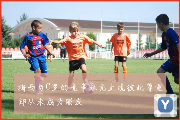 梅西与C罗的竞争永无止境彼此尊重却从未成为朋友