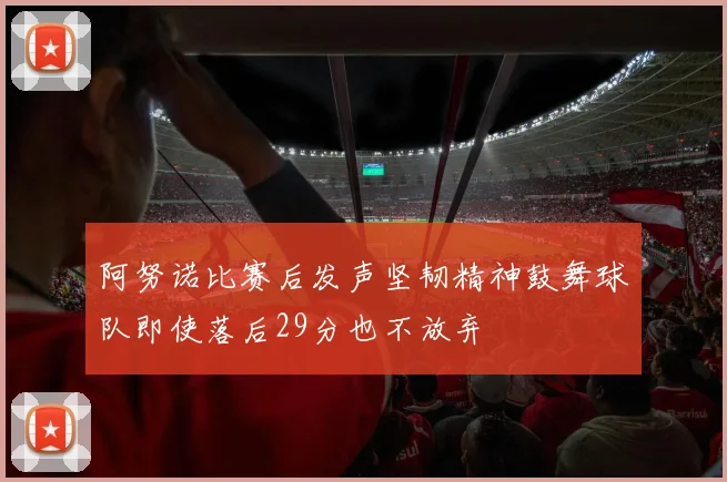 阿努诺比赛后发声坚韧精神鼓舞球队即使落后29分也不放弃